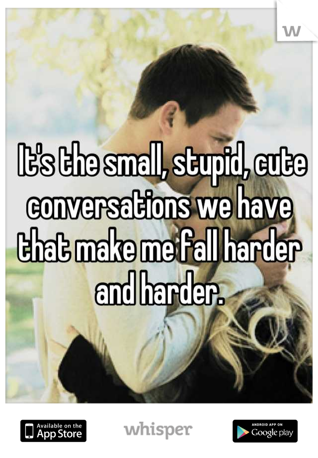  It's the small, stupid, cute conversations we have that make me fall harder and harder.