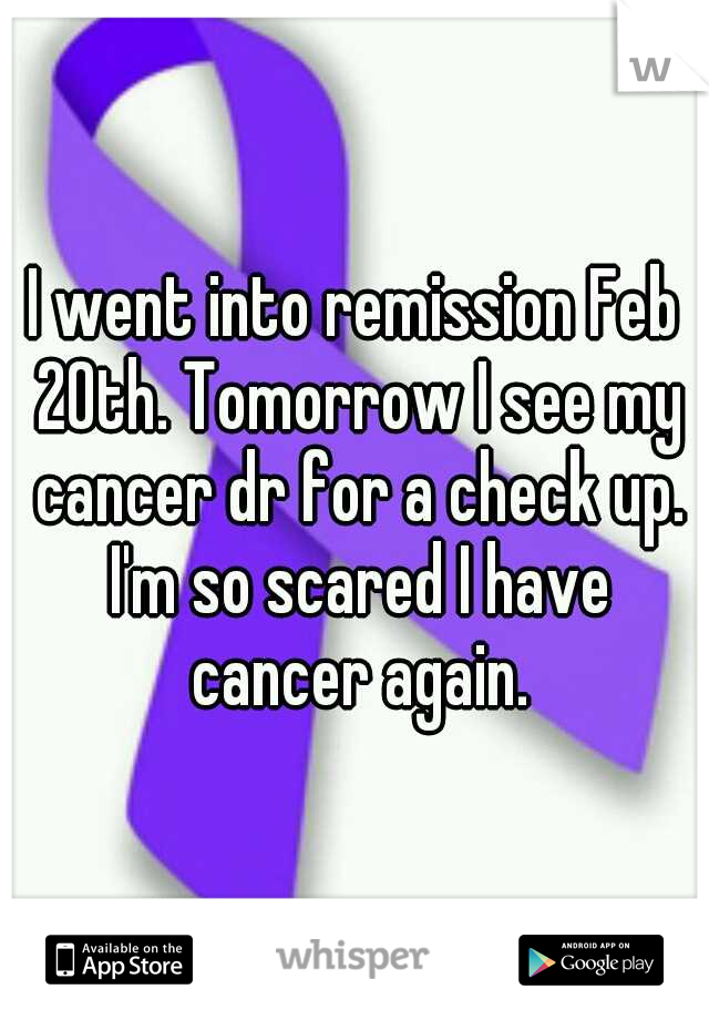 I went into remission Feb 20th. Tomorrow I see my cancer dr for a check up. I'm so scared I have cancer again.