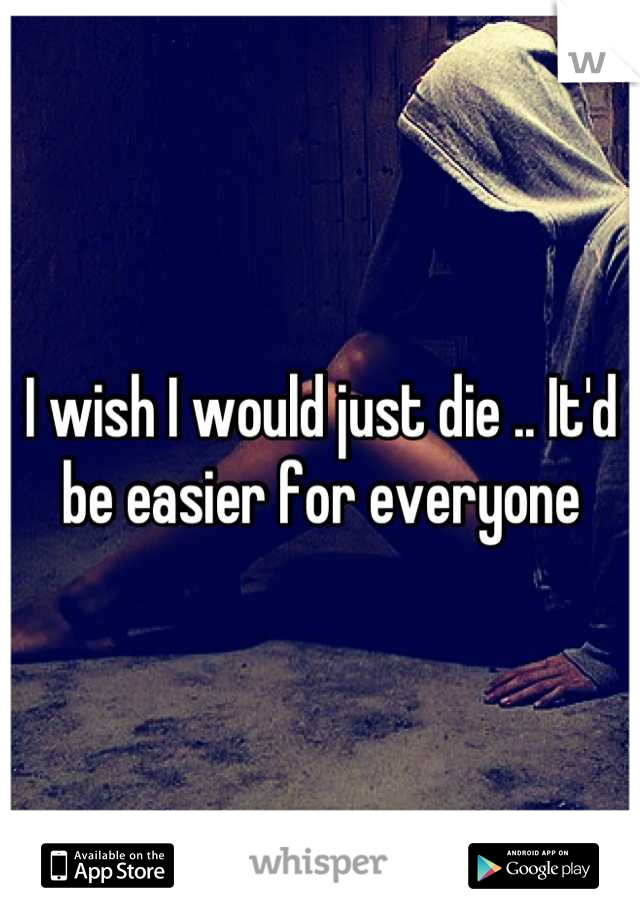 I wish I would just die .. It'd be easier for everyone