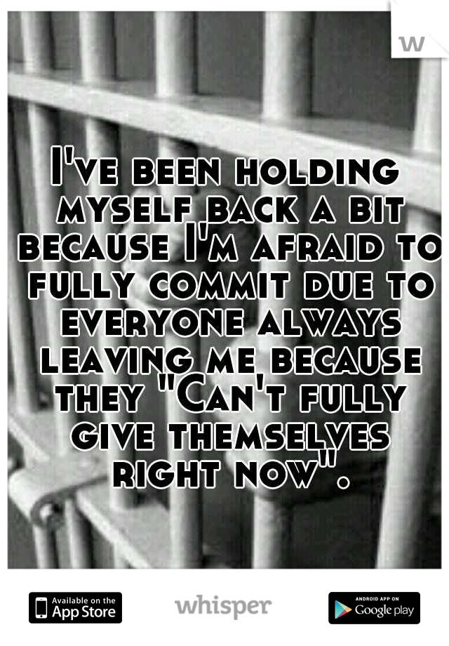 I've been holding myself back a bit because I'm afraid to fully commit due to everyone always leaving me because they "Can't fully give themselves right now".