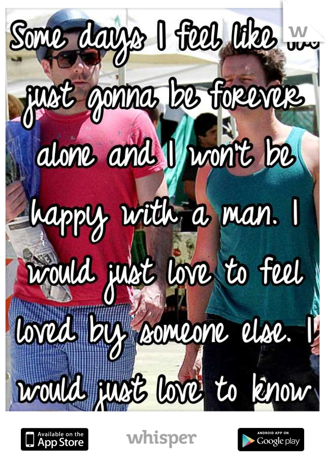 Some days I feel like I'm just gonna be forever alone and I won't be happy with a man. I would just love to feel loved by someone else. I would just love to know what love feels like. 