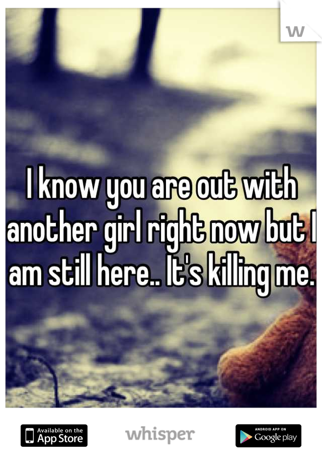 I know you are out with another girl right now but I am still here.. It's killing me.