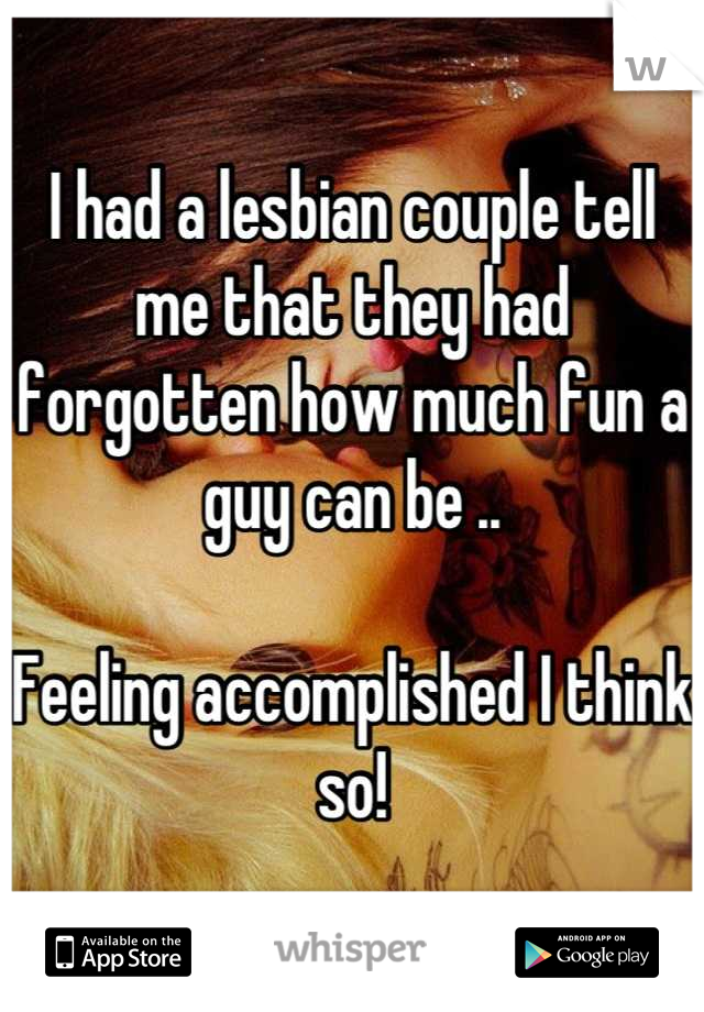 I had a lesbian couple tell me that they had forgotten how much fun a guy can be ..

Feeling accomplished I think so!