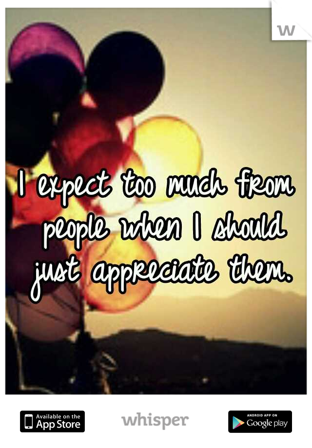 I expect too much from people when I should just appreciate them.