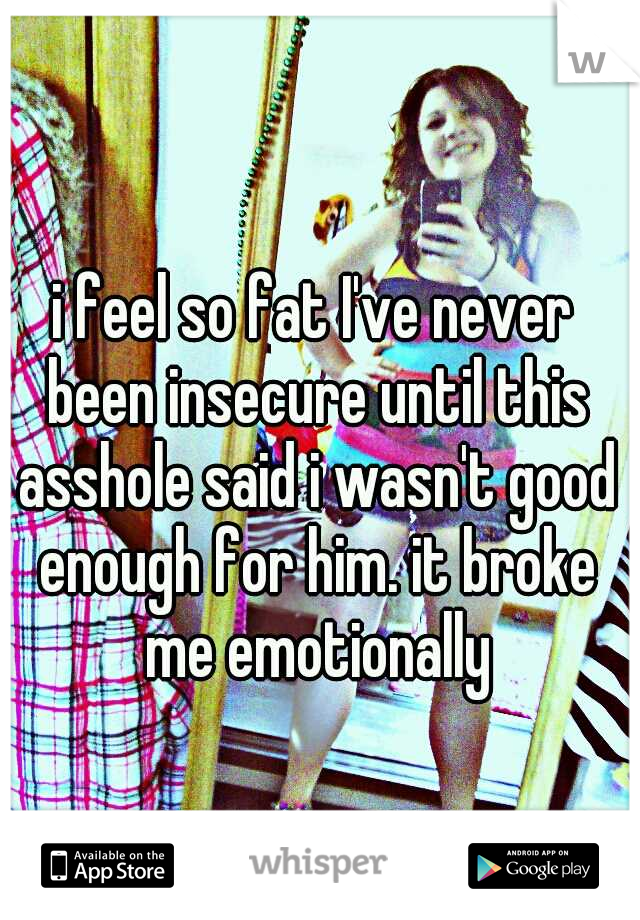 i feel so fat I've never been insecure until this asshole said i wasn't good enough for him. it broke me emotionally