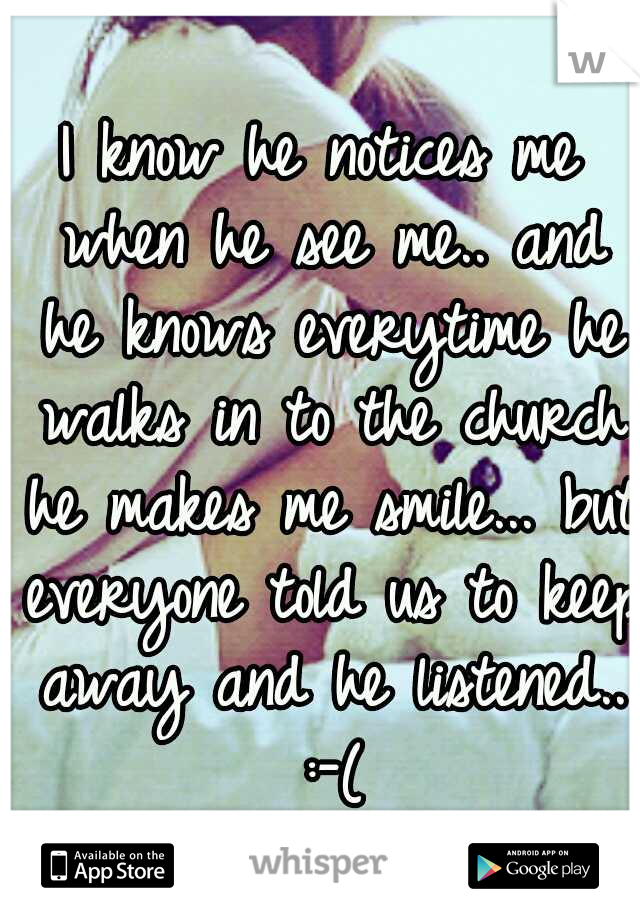 I know he notices me when he see me.. and he knows everytime he walks in to the church he makes me smile... but everyone told us to keep away and he listened.. :-(