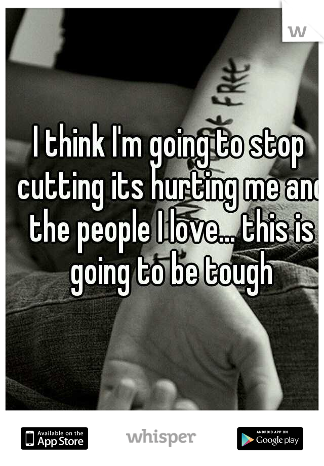 I think I'm going to stop cutting its hurting me and the people I love... this is going to be tough