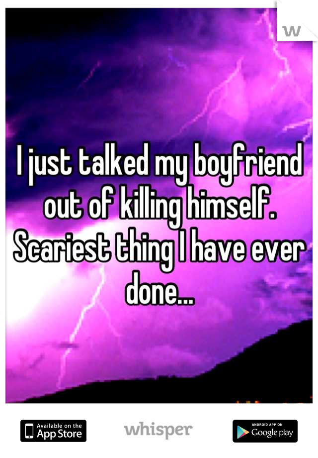 I just talked my boyfriend out of killing himself. Scariest thing I have ever done...