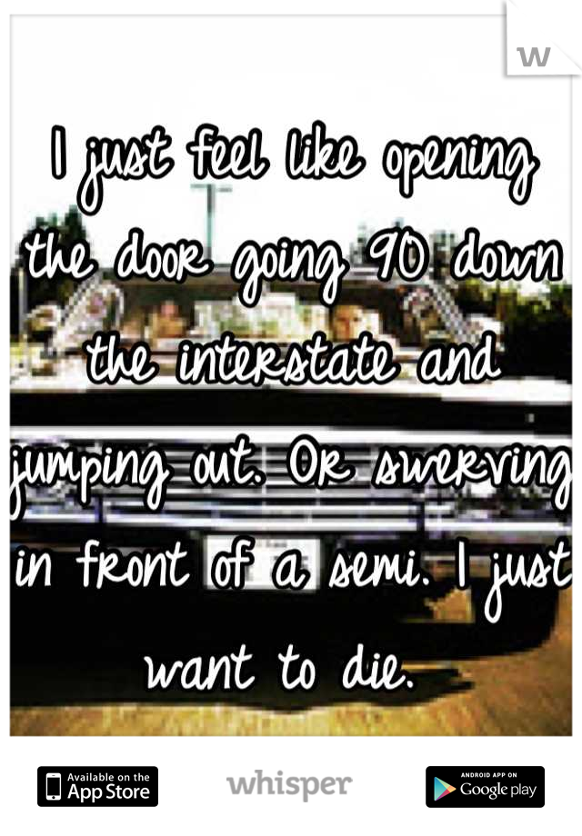 I just feel like opening the door going 90 down the interstate and jumping out. Or swerving in front of a semi. I just want to die. 