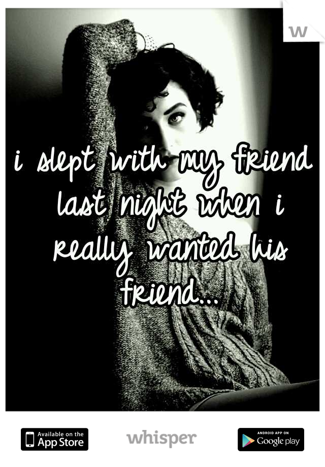 i slept with my friend last night when i really wanted his friend...