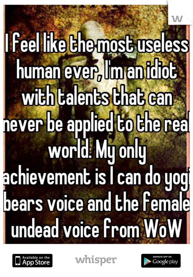 I feel like the most useless human ever, I'm an idiot with talents that can never be applied to the real world. My only achievement is I can do yogi bears voice and the female undead voice from WoW