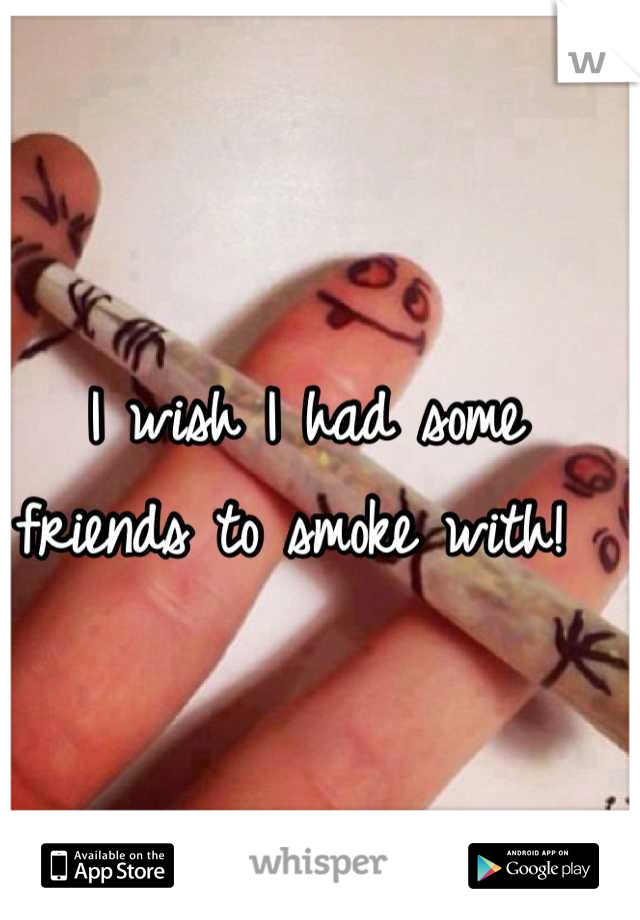 I wish I had some friends to smoke with! 