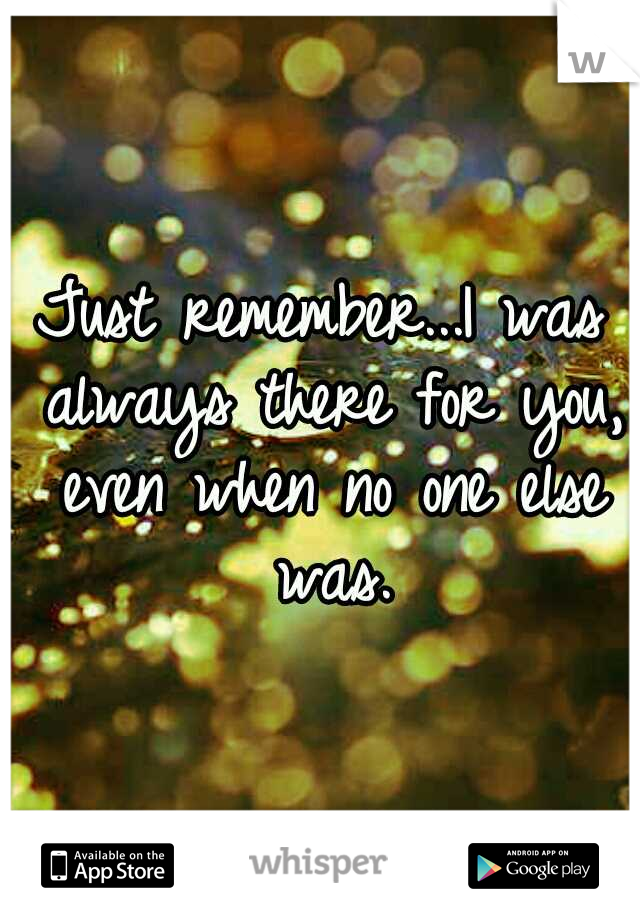 Just remember...I was always there for you, even when no one else was.