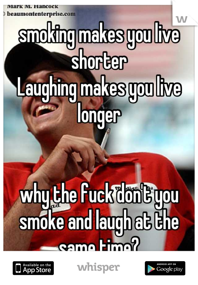 smoking makes you live shorter
Laughing makes you live longer


why the fuck don't you smoke and laugh at the same time?