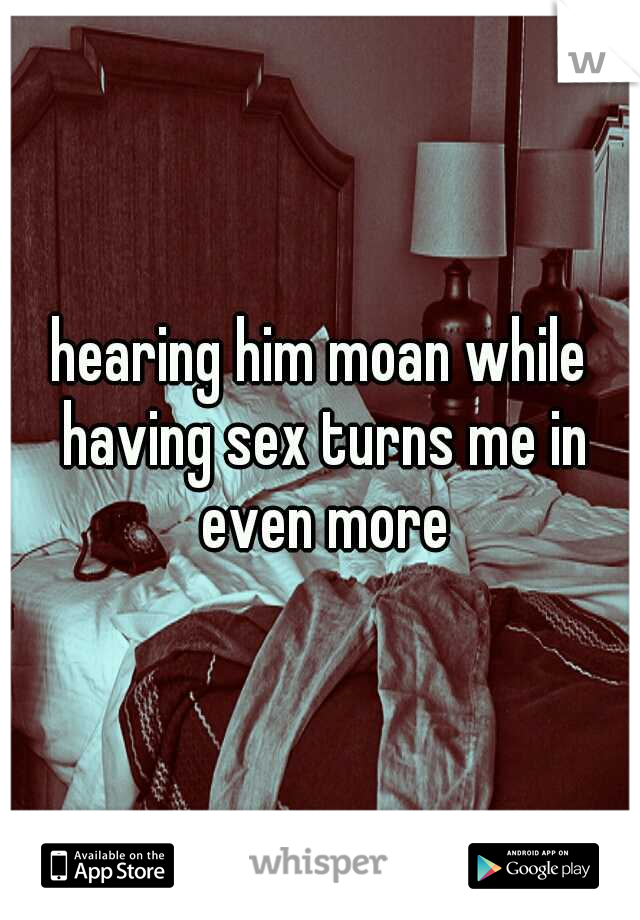 hearing him moan while having sex turns me in even more