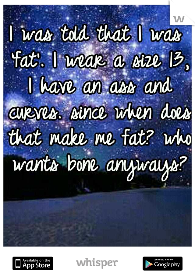 I was told that I was 'fat'. I wear a size 13, I have an ass and curves. since when does that make me fat? who wants bone anyways? 