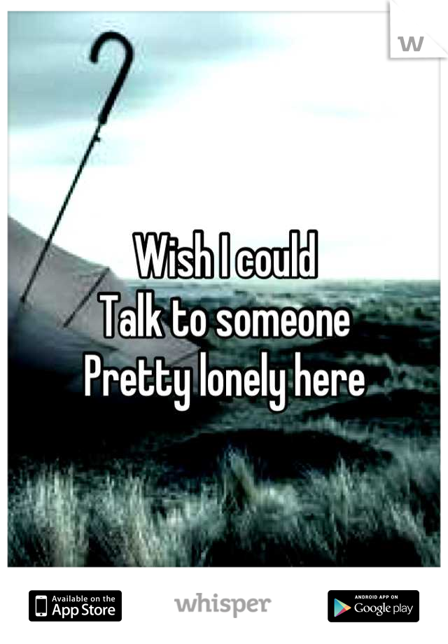 Wish I could 
Talk to someone
Pretty lonely here