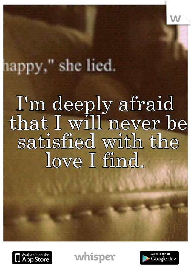 I'm deeply afraid that I will never be satisfied with the love I find. 