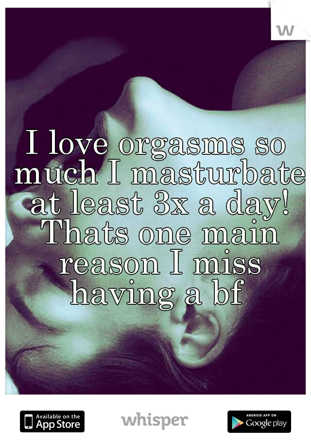 I love orgasms so much I masturbate at least 3x a day! Thats one main reason I miss having a bf 