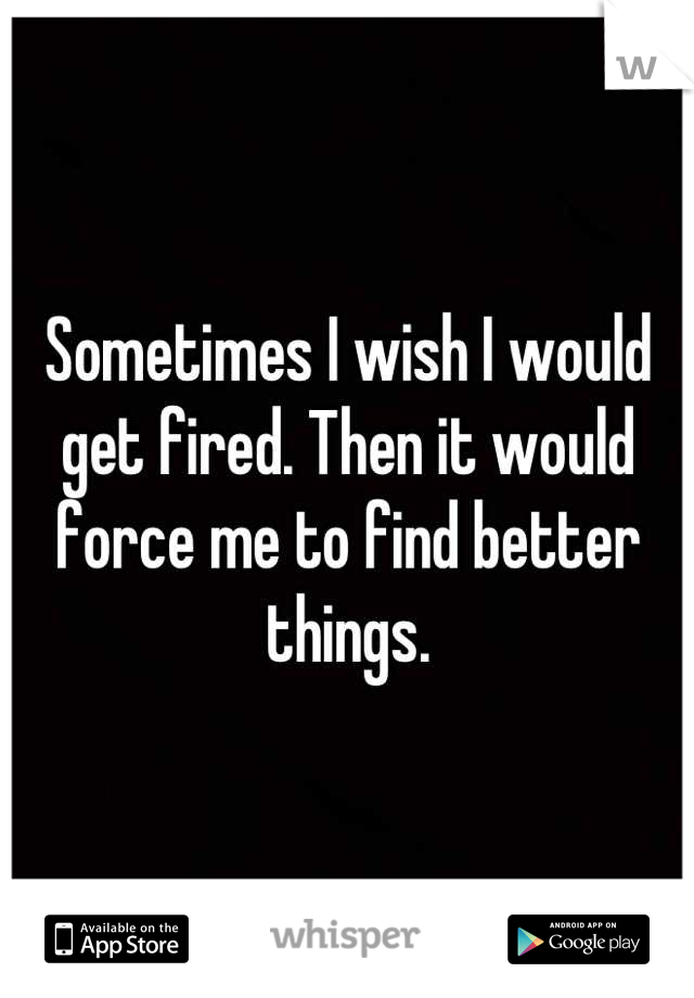 Sometimes I wish I would get fired. Then it would force me to find better things.