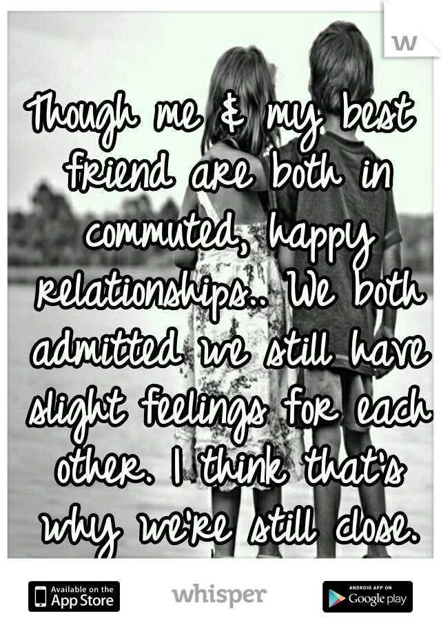 Though me & my best friend are both in commuted, happy relationships.. We both admitted we still have slight feelings for each other. I think that's why we're still close.