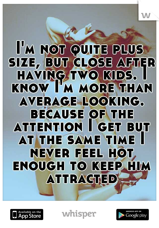 I'm not quite plus size, but close after having two kids. I know I'm more than average looking. because of the attention I get but at the same time I never feel hot enough to keep him attracted