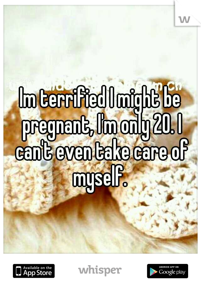 Im terrified I might be pregnant, I'm only 20. I can't even take care of myself. 