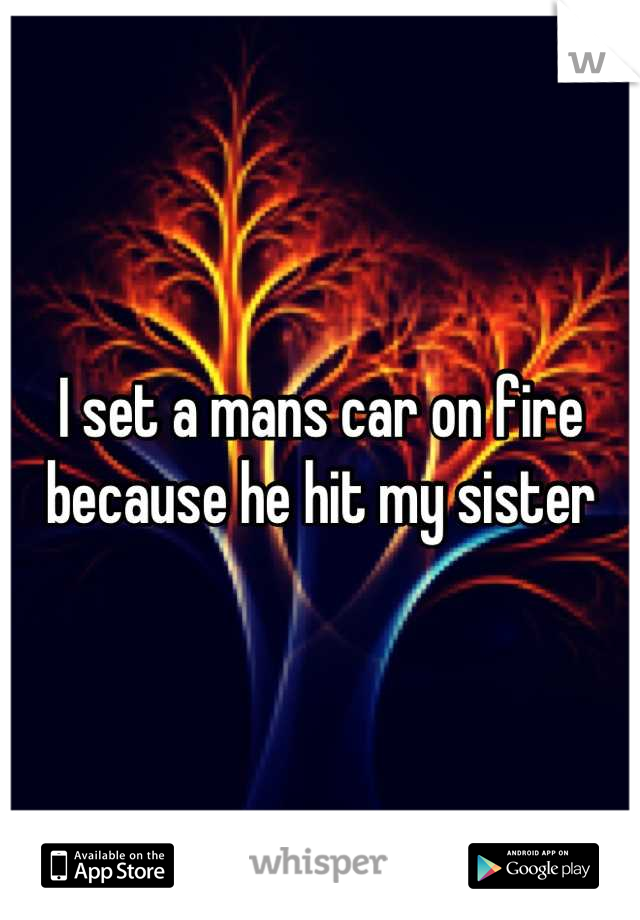 I set a mans car on fire because he hit my sister
