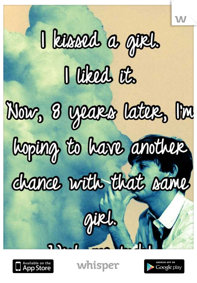 I kissed a girl.
I liked it.
Now, 8 years later, I'm hoping to have another chance with that same girl.
Wish me luck!