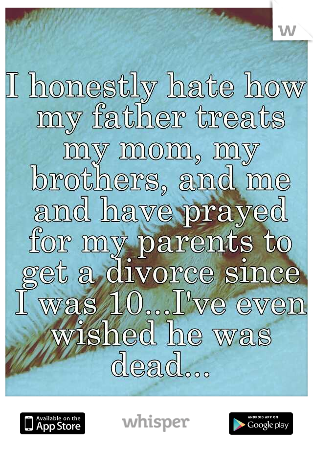 I honestly hate how my father treats my mom, my brothers, and me and have prayed for my parents to get a divorce since I was 10...I've even wished he was dead...