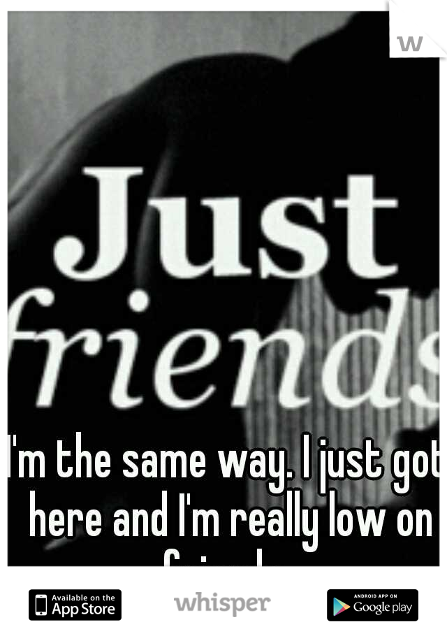 I'm the same way. I just got here and I'm really low on friends. 