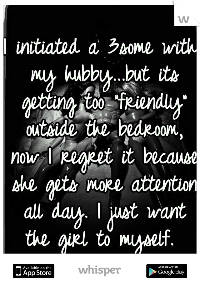 I initiated a 3some with my hubby...but its getting too "friendly" outside the bedroom, now I regret it because she gets more attention all day. I just want the girl to myself. 