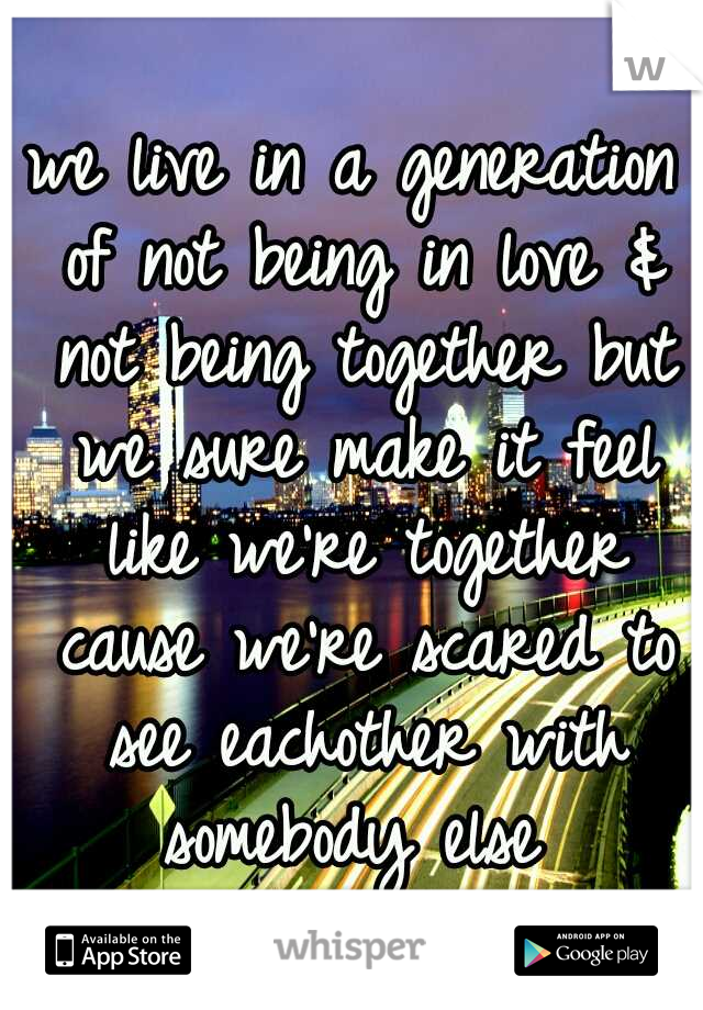 we live in a generation of not being in love & not being together but we sure make it feel like we're together cause we're scared to see eachother with somebody else 