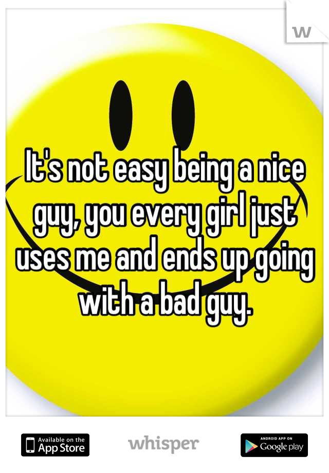 It's not easy being a nice guy, you every girl just uses me and ends up going with a bad guy.