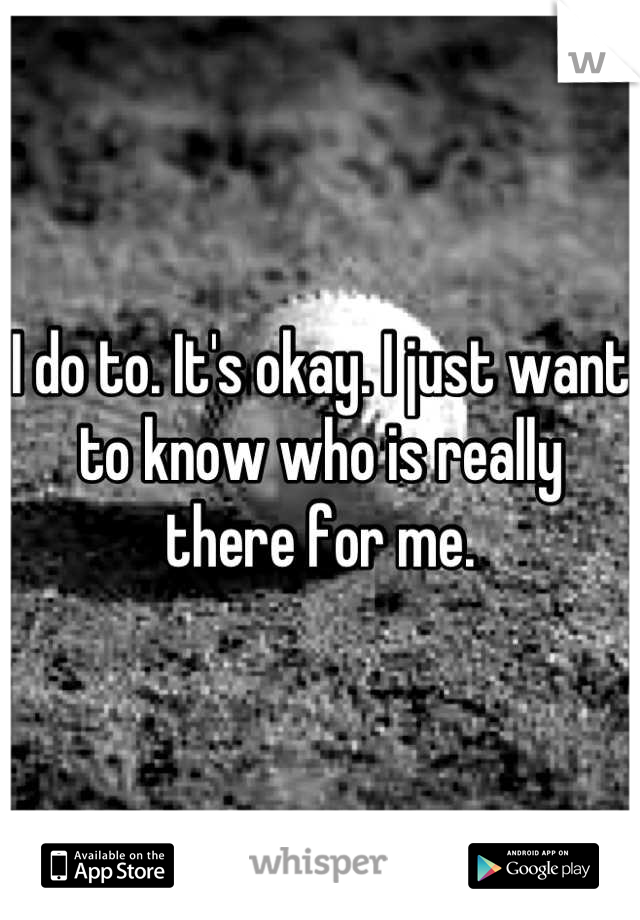 I do to. It's okay. I just want to know who is really there for me.