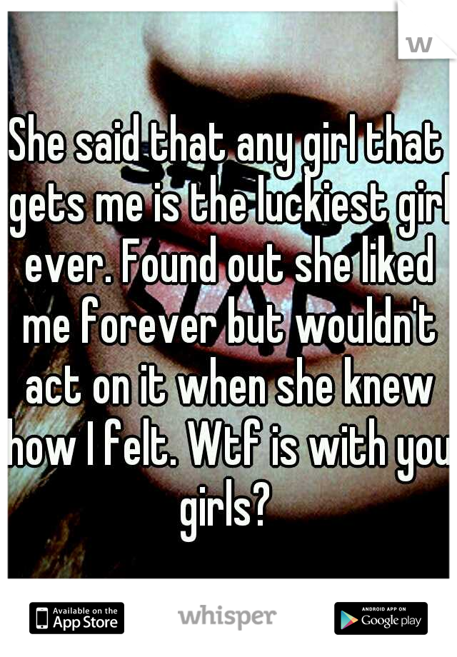 She said that any girl that gets me is the luckiest girl ever. Found out she liked me forever but wouldn't act on it when she knew how I felt. Wtf is with you girls? 