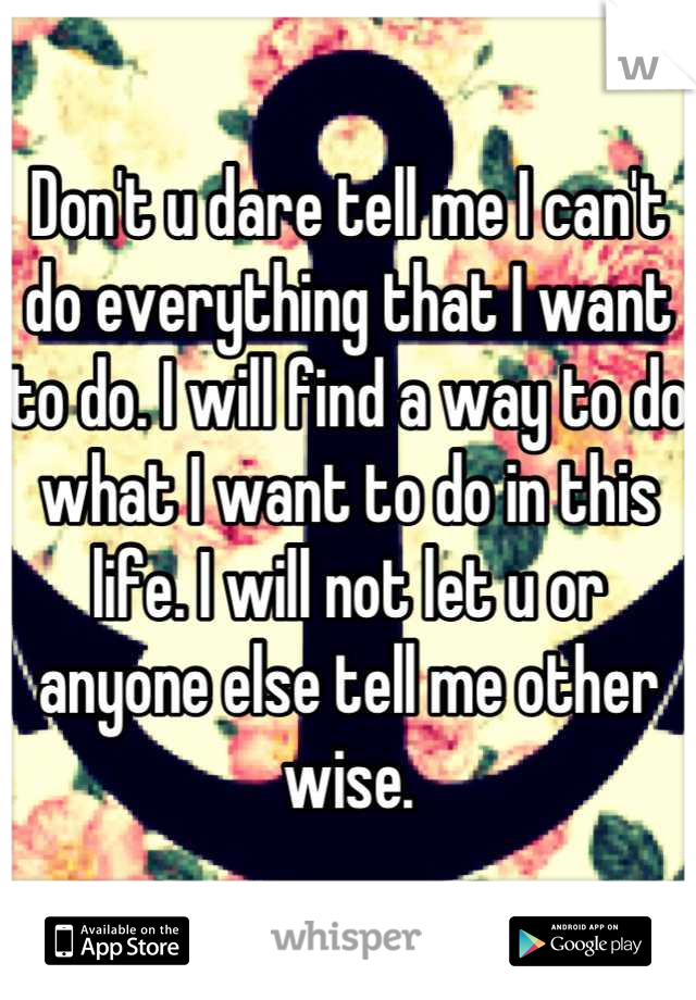 Don't u dare tell me I can't do everything that I want to do. I will find a way to do what I want to do in this life. I will not let u or anyone else tell me other wise.