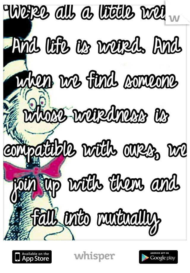 “We’re all a little weird. And life is weird. And when we find someone whose weirdness is compatible with ours, we join up with them and fall into mutually satisfying weirdness and call it love"