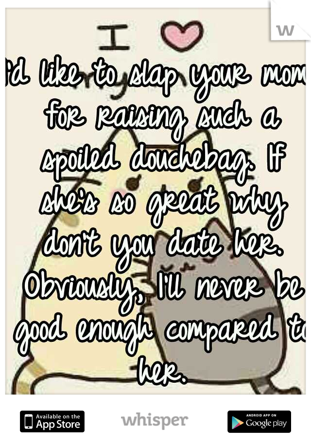 I'd like to slap your mom for raising such a spoiled douchebag. If she's so great why don't you date her. Obviously, I'll never be good enough compared to her.