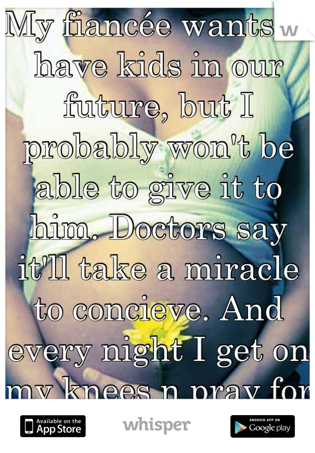 My fiancée wants to have kids in our future, but I probably won't be able to give it to him. Doctors say it'll take a miracle to concieve. And every night I get on my knees n pray for God to grant it..