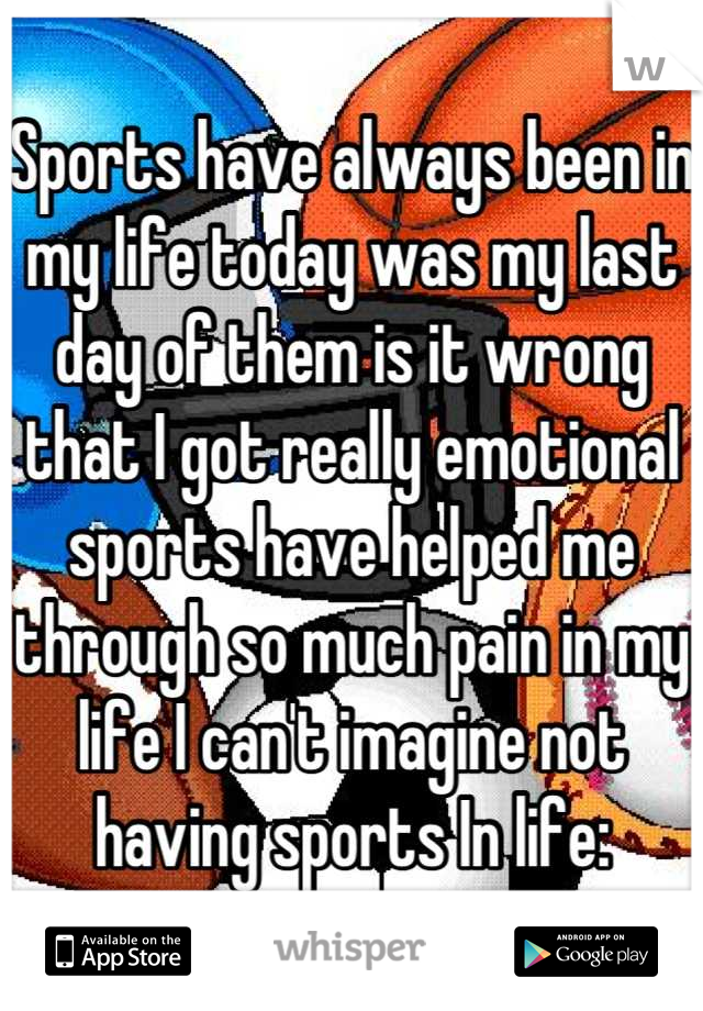 Sports have always been in my life today was my last day of them is it wrong that I got really emotional sports have helped me through so much pain in my life I can't imagine not having sports In life: