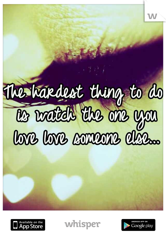 The hardest thing to do is watch the one you love love someone else...