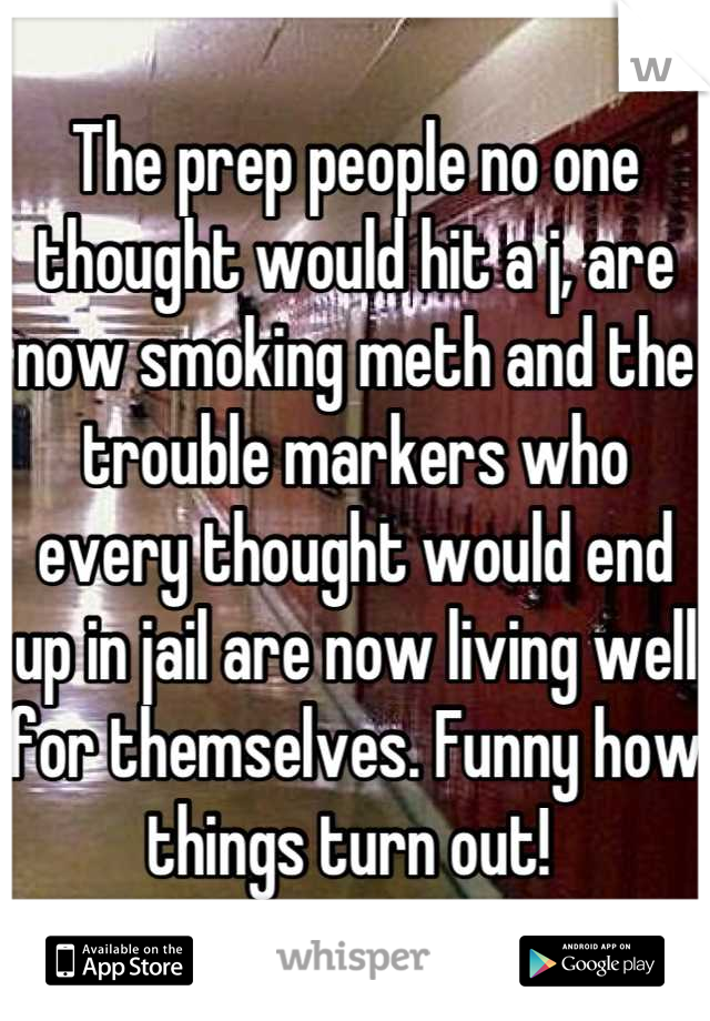 The prep people no one thought would hit a j, are now smoking meth and the trouble markers who every thought would end up in jail are now living well for themselves. Funny how things turn out! 