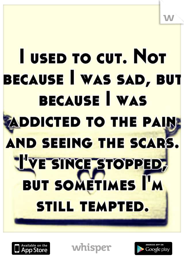 I used to cut. Not because I was sad, but because I was addicted to the pain and seeing the scars. I've since stopped, but sometimes I'm still tempted.