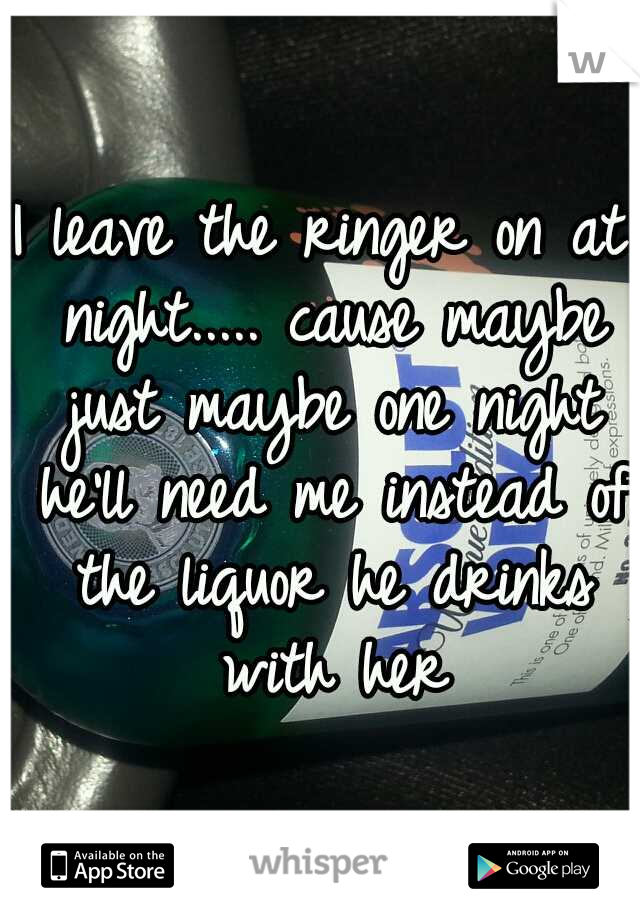 I leave the ringer on at night..... cause maybe just maybe one night he'll need me instead of the liquor he drinks with her