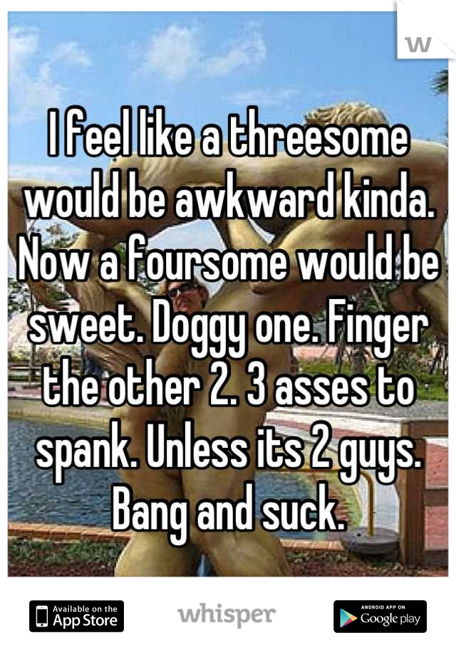 I feel like a threesome would be awkward kinda. Now a foursome would be sweet. Doggy one. Finger the other 2. 3 asses to spank. Unless its 2 guys. Bang and suck.