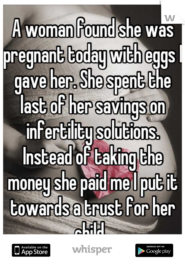 A woman found she was pregnant today with eggs I gave her. She spent the last of her savings on infertility solutions.  Instead of taking the money she paid me I put it towards a trust for her child. 