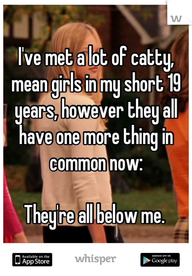 I've met a lot of catty, mean girls in my short 19 years, however they all have one more thing in common now: 

They're all below me. 