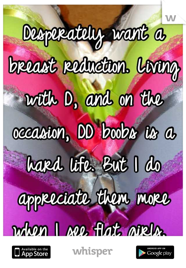 Desperately want a breast reduction. Living with D, and on the occasion, DD boobs is a hard life. But I do appreciate them more when I see flat girls. 