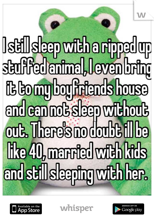 I still sleep with a ripped up stuffed animal, I even bring it to my boyfriends house and can not sleep without out. There's no doubt ill be like 40, married with kids and still sleeping with her. 